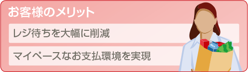 お客様のメリット。レジ待ちを大幅に削減。マイペースなお支払環境を実現。