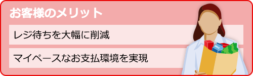 お客様のメリット。レジ待ちを大幅に削減。マイペースなお支払環境を実現。